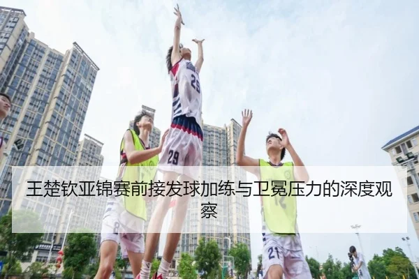 王楚钦亚锦赛前接发球加练与卫冕压力的深度观察